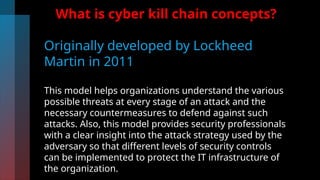 What is cyber kill chain concepts?
Originally developed by Lockheed
Martin in 2011
This model helps organizations understand the various
possible threats at every stage of an attack and the
necessary countermeasures to defend against such
attacks. Also, this model provides security professionals
with a clear insight into the attack strategy used by the
adversary so that different levels of security controls
can be implemented to protect the IT infrastructure of
the organization.
 