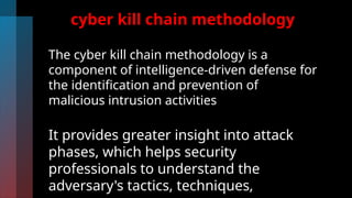 cyber kill chain methodology
The cyber kill chain methodology is a
component of intelligence-driven defense for
the identification and prevention of
malicious intrusion activities
It provides greater insight into attack
phases, which helps security
professionals to understand the
adversary's tactics, techniques,
 