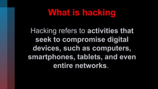 What is hacking
Hacking refers to activities that
seek to compromise digital
devices, such as computers,
smartphones, tablets, and even
entire networks.
 
