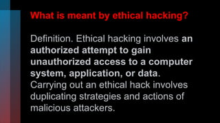 What is meant by ethical hacking?
Definition. Ethical hacking involves an
authorized attempt to gain
unauthorized access to a computer
system, application, or data.
Carrying out an ethical hack involves
duplicating strategies and actions of
malicious attackers.
 