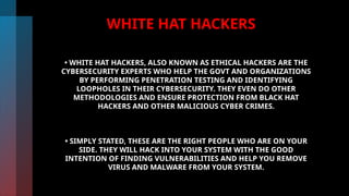 WHITE HAT HACKERS
• WHITE HAT HACKERS, ALSO KNOWN AS ETHICAL HACKERS ARE THE
CYBERSECURITY EXPERTS WHO HELP THE GOVT AND ORGANIZATIONS
BY PERFORMING PENETRATION TESTING AND IDENTIFYING
LOOPHOLES IN THEIR CYBERSECURITY. THEY EVEN DO OTHER
METHODOLOGIES AND ENSURE PROTECTION FROM BLACK HAT
HACKERS AND OTHER MALICIOUS CYBER CRIMES.
• SIMPLY STATED, THESE ARE THE RIGHT PEOPLE WHO ARE ON YOUR
SIDE. THEY WILL HACK INTO YOUR SYSTEM WITH THE GOOD
INTENTION OF FINDING VULNERABILITIES AND HELP YOU REMOVE
VIRUS AND MALWARE FROM YOUR SYSTEM.
 