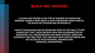 BLACK HAT HACKERS
• A BLACK HAT HACKER IS THE TYPE OF HACKER YOU SHOULD BE
WORRIED. HEARD A NEWS ABOUT A NEW CYBERCRIME TODAY? ONE OF
THE BLACK HAT HACKERS MAY BE BEHIND IT.
• WHILE THEIR AGENDA MAY BE MONETARY MOST OF THE TIME, IT'S NOT
ALWAYS JUST THAT. THESE HACKERS LOOK FOR VULNERABILITIES IN
INDIVIDUAL PCS, ORGANIZATIONS AND BANK SYSTEMS. USING ANY
LOOPHOLES THEY MAY FIND, THEY CAN HACK INTO YOUR NETWORK AND
GET ACCESS TO YOUR PERSONAL, BUSINESS AND
FINANCIAL INFORMATION.
 