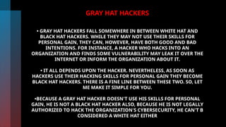 GRAY HAT HACKERS
• GRAY HAT HACKERS FALL SOMEWHERE IN BETWEEN WHITE HAT AND
BLACK HAT HACKERS. WHILE THEY MAY NOT USE THEIR SKILLS FOR
PERSONAL GAIN, THEY CAN, HOWEVER, HAVE BOTH GOOD AND BAD
INTENTIONS. FOR INSTANCE, A HACKER WHO HACKS INTO AN
ORGANIZATION AND FINDS SOME VULNERABILITY MAY LEAK IT OVER THE
INTERNET OR INFORM THE ORGANIZATION ABOUT IT.
• IT ALL DEPENDS UPON THE HACKER. NEVERTHELESS, AS SOON AS
HACKERS USE THEIR HACKING SKILLS FOR PERSONAL GAIN THEY BECOME
BLACK HAT HACKERS. THERE IS A FINE LINE BETWEEN THESE TWO. SO, LET
ME MAKE IT SIMPLE FOR YOU.
•BECAUSE A GRAY HAT HACKER DOESN'T USE HIS SKILLS FOR PERSONAL
GAIN, HE IS NOT A BLACK HAT HACKER ALSO, BECAUSE HE IS NOT LEGALLY
AUTHORIZED TO HACK THE ORGANIZATION'S CYBERSECURITY, HE CAN'T B
CONSIDERED A WHITE HAT EITHER
 