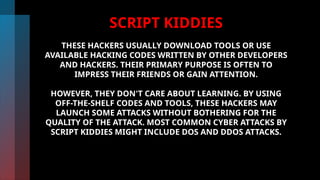 SCRIPT KIDDIES
THESE HACKERS USUALLY DOWNLOAD TOOLS OR USE
AVAILABLE HACKING CODES WRITTEN BY OTHER DEVELOPERS
AND HACKERS. THEIR PRIMARY PURPOSE IS OFTEN TO
IMPRESS THEIR FRIENDS OR GAIN ATTENTION.
HOWEVER, THEY DON'T CARE ABOUT LEARNING. BY USING
OFF-THE-SHELF CODES AND TOOLS, THESE HACKERS MAY
LAUNCH SOME ATTACKS WITHOUT BOTHERING FOR THE
QUALITY OF THE ATTACK. MOST COMMON CYBER ATTACKS BY
SCRIPT KIDDIES MIGHT INCLUDE DOS AND DDOS ATTACKS.
 