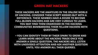 GREEN HAT HACKERS
THESE HACKERS ARE THE AMATEURS IN THE ONLINE WORLD
OF HACKING. CONSIDER THEM SCRIPT KIDDIES BUT WITH A
DIFFERENCE. THESE NEWBIES HAVE A DESIRE TO BECOME
FULL-BLOWN HACKERS AND ARE VERY CURIOUS TO LEARN.
YOU MAY FIND THEM ENGROSSED IN THE HACKING
COMMUNITIES BOMBARDING THEIR FELLOW HACKERS WITH
QUESTIONS.
• YOU CAN IDENTIFY THEM BY THEIR SPARK TO GROW AND
LEARN MORE ABOUT THE HACKING TRADE ONCE YOU
ANSWER A SINGLE QUESTION, THE HACKERS WILL LISTEN
WITH UNDIVIDED ATTENTION AND ASK ANOTHER QUESTION
UNTIL YOU ANSWER ALL THEIR QUERIES.
 