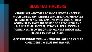 BLUE HAT HACKERS
• THESE ARE ANOTHER FORM OF NOVICE HACKERS
MUCH LIKE SCRIPT KIDDIES WHOSE MAIN AGENDA IS
TO TAKE REVENGE ON ANYONE WHO MAKES THEM
ANGRY. THEY HAVE NO DESIRE FOR LEARNING AND
MA USE SIMPLE CYBER ATTACKS LIKE FLOODING
YOUR IP WITH OVERLOADED PACKETS WHICH WILL
RESULT IN DOS ATTACKS.
•A SCRIPT KIDDIE WITH A VENGEFUL AGENDA CAN BE
CONSIDERED A BLUE HAT HACKER.
 