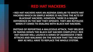 RED HAT HACKERS
• RED HAT HACKERS HAVE AN AGENDA SIMILAR TO WHITE HAT
HACKERS WHICH IN SIMPLE WORDS IS HALTING THE ACTS OF
BLACKHAT HACKERS. HOWEVER, THERE IS A MAJOR
DIFFERENCE IN THE WAY THEY OPERATE. THEY ARE RUTHLESS
WHEN IT COMES TO DEALING WITH BLACK HAT HACKERS.
INSTEAD OF REPORTING A MALICIOUS ATTACK, THEY BELIEVE
IN TAKING DOWN THE BLACK HAT HACKER COMPLETELY. RED
HAT HACKER WILL LAUNCH A SERIES OF AGGRESSIVE CYBER
ATTACKS AND MALWARE ON THE HACKER THAT THE HACKER
MAY AS WELL HAVE TO REPLACE THE WHOLE SYSTEM.
 