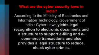 What are the cyber security laws in
India?
According to the Ministry of Electronics and
Information Technology, Government of
India : Cyber Laws yields legal
recognition to electronic documents and
a structure to support e-filing and e-
commerce transactions and also
provides a legal structure to reduce,
check cyber crimes.
 