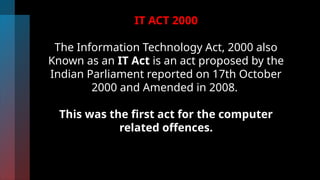 IT ACT 2000
The Information Technology Act, 2000 also
Known as an IT Act is an act proposed by the
Indian Parliament reported on 17th October
2000 and Amended in 2008.
This was the first act for the computer
related offences.
 
