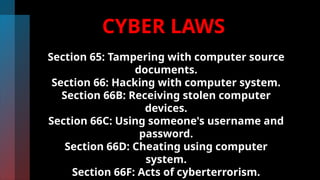 CYBER LAWS
Section 65: Tampering with computer source
documents.
Section 66: Hacking with computer system.
Section 66B: Receiving stolen computer
devices.
Section 66C: Using someone's username and
password.
Section 66D: Cheating using computer
system.
Section 66F: Acts of cyberterrorism.
 