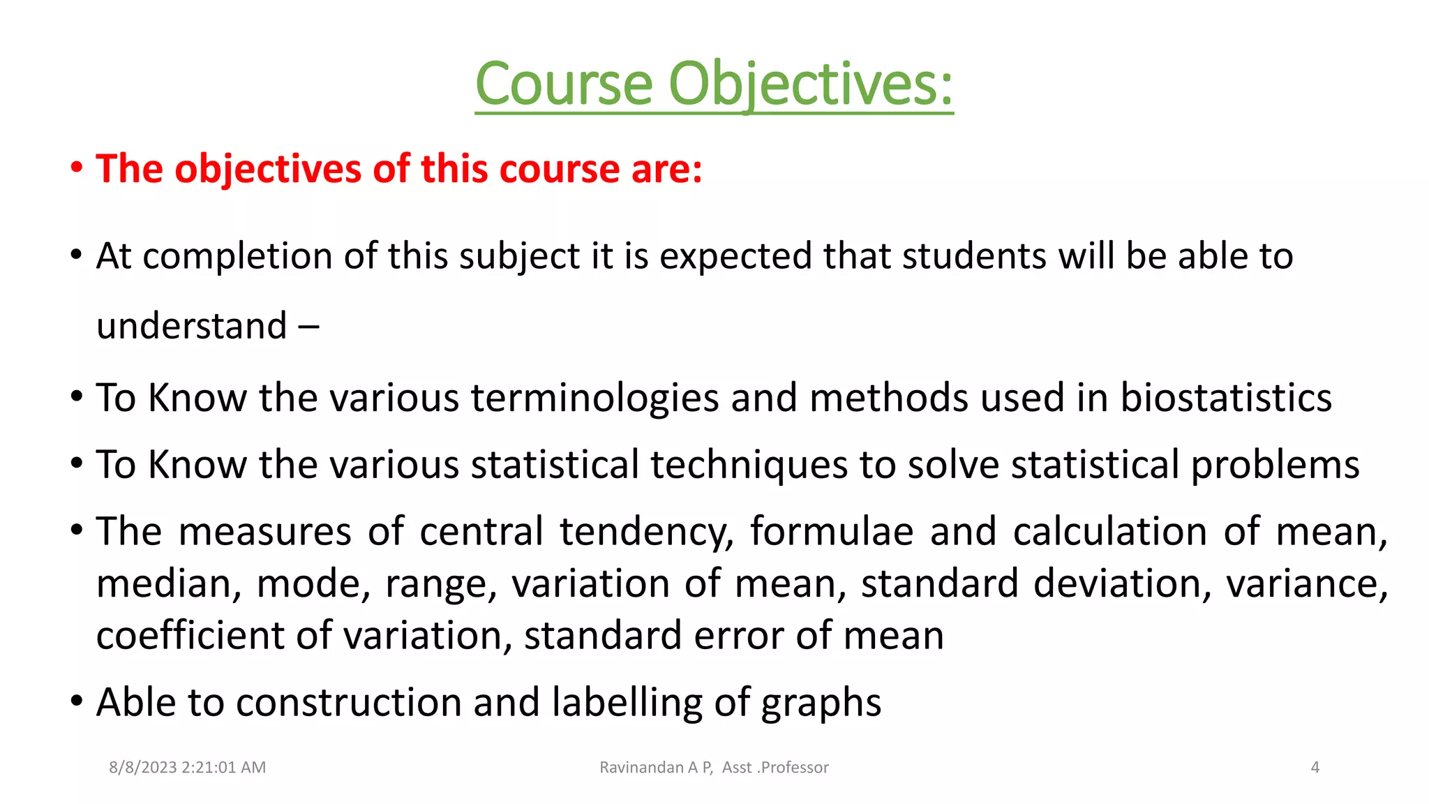 Course Objectives:
• The objectives of this course are:
• At completion of this subject it is expected that students will be able to
understand –
• To Know the various terminologies and methods used in biostatistics
• To Know the various statistical techniques to solve statistical problems
• The measures of central tendency, formulae and calculation of mean,
median, mode, range, variation of mean, standard deviation, variance,
coefficient of variation, standard error of mean
• Able to construction and labelling of graphs
8/8/2023 2:21:01 AM Ravinandan A P, Asst .Professor 4
 