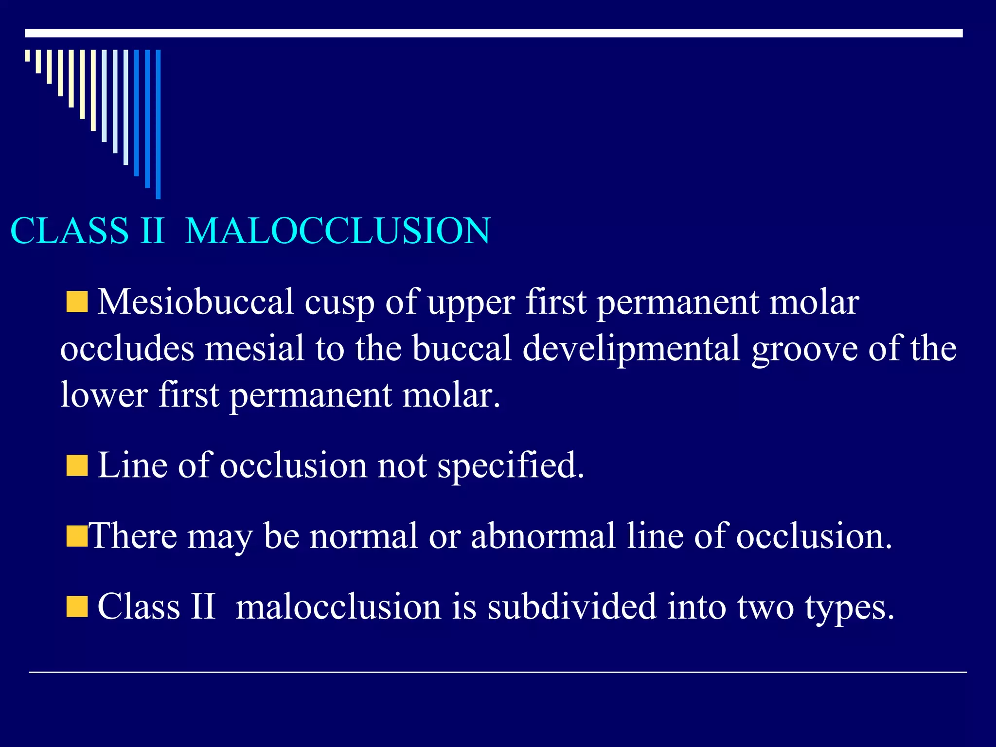 CLASS II MALOCCLUSION
Mesiobuccal cusp of upper first permanent molar
occludes mesial to the buccal develipmental groove of the
lower first permanent molar.
Line of occlusion not specified.
There may be normal or abnormal line of occlusion.
Class II malocclusion is subdivided into two types.
 