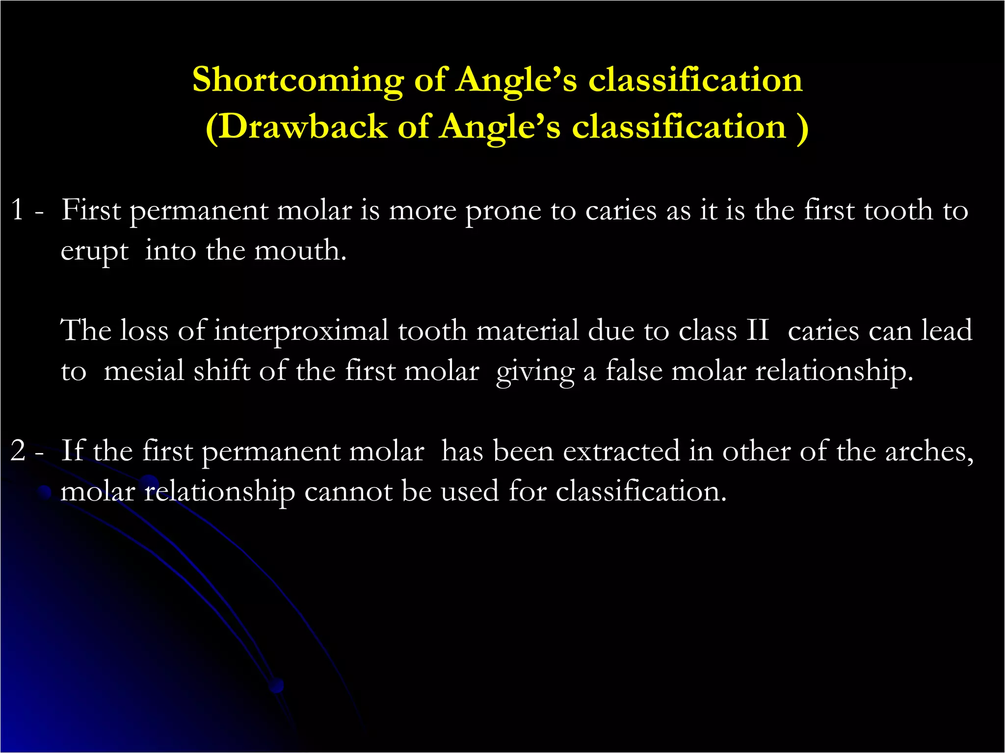Shortcoming of Angle’s classification
(Drawback of Angle’s classification )
1 - First permanent molar is more prone to caries as it is the first tooth to
erupt into the mouth.
The loss of interproximal tooth material due to class II caries can lead
to mesial shift of the first molar giving a false molar relationship.
2 - If the first permanent molar has been extracted in other of the arches,
molar relationship cannot be used for classification.
 