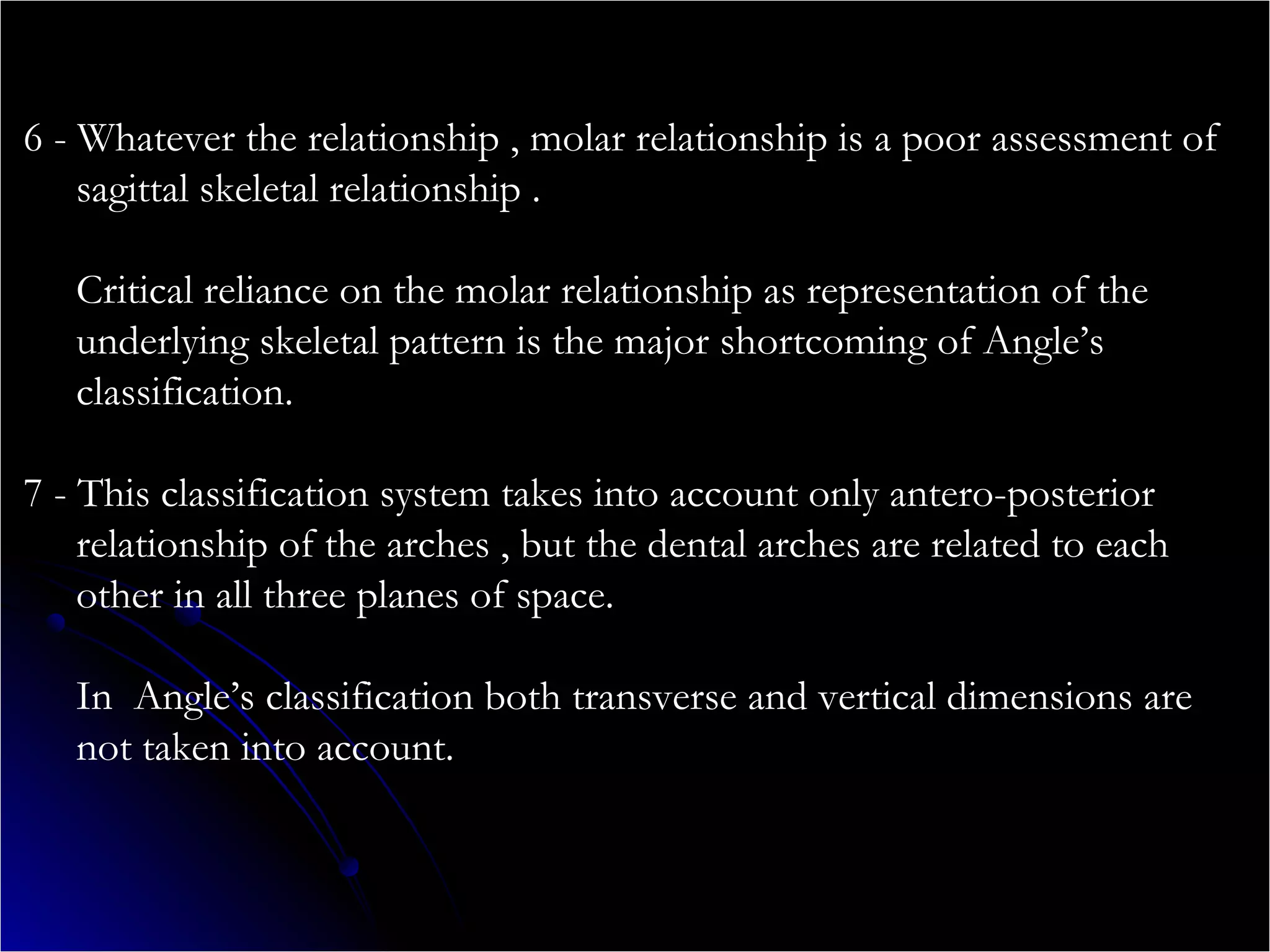 6 - Whatever the relationship , molar relationship is a poor assessment of
sagittal skeletal relationship .
Critical reliance on the molar relationship as representation of the
underlying skeletal pattern is the major shortcoming of Angle’s
classification.
7 - This classification system takes into account only antero-posterior
relationship of the arches , but the dental arches are related to each
other in all three planes of space.
In Angle’s classification both transverse and vertical dimensions are
not taken into account.
 