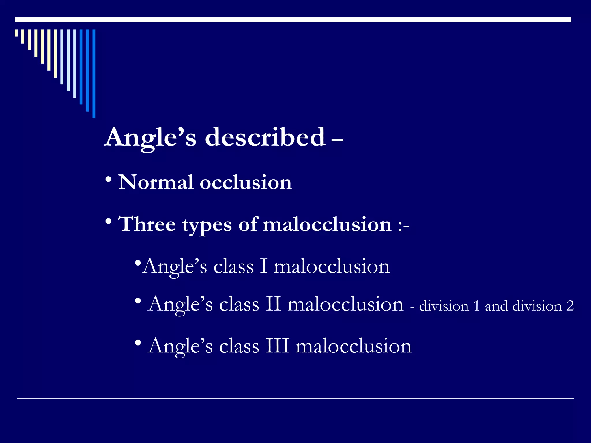 Angle’s described –
• Normal occlusion
• Three types of malocclusion :-
•Angle’s class I malocclusion
• Angle’s class II malocclusion - division 1 and division 2
• Angle’s class III malocclusion
 