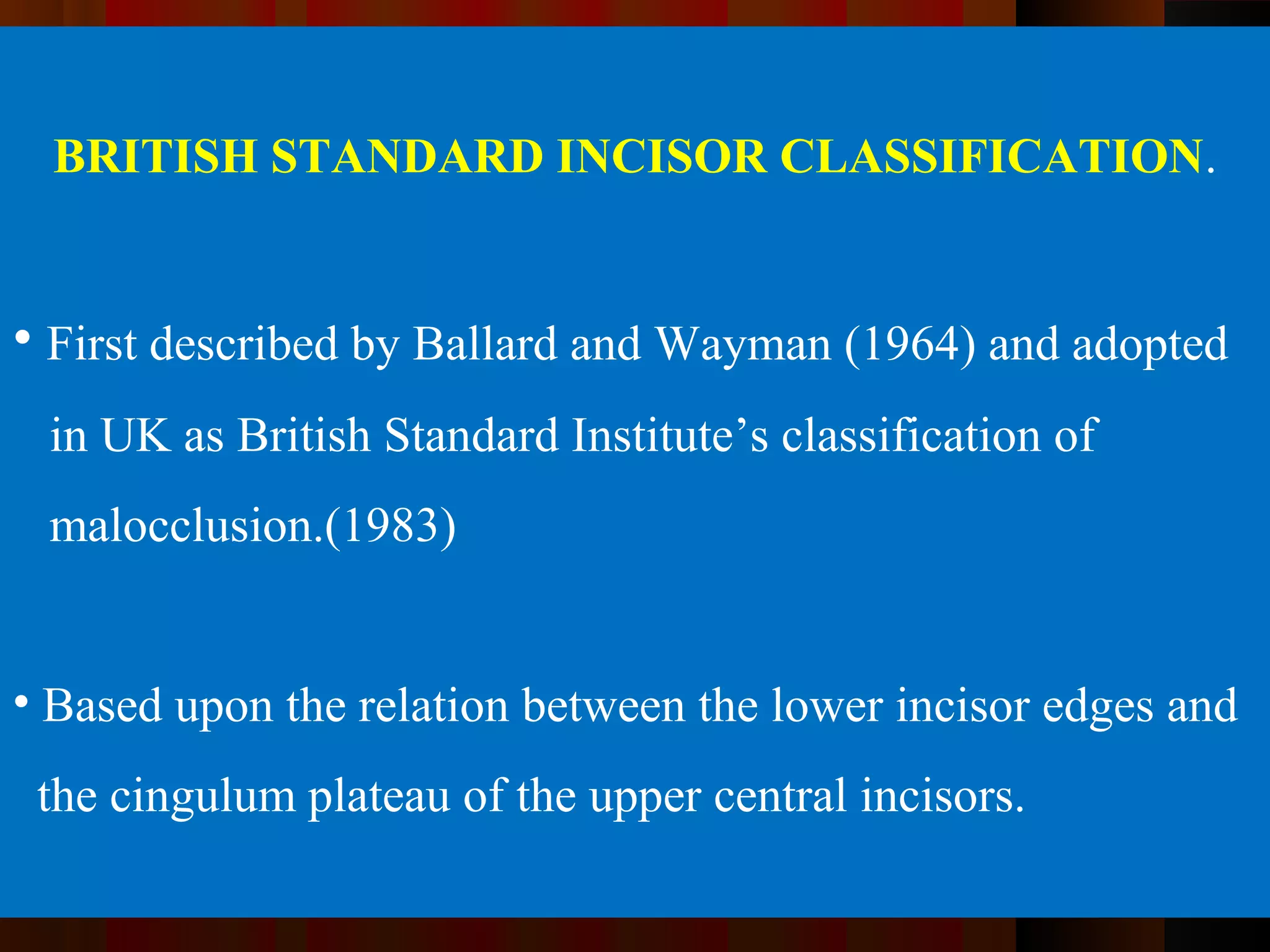 BRITISH STANDARD INCISOR CLASSIFICATION.
• First described by Ballard and Wayman (1964) and adopted
in UK as British Standard Institute’s classification of
malocclusion.(1983)
• Based upon the relation between the lower incisor edges and
the cingulum plateau of the upper central incisors.
 