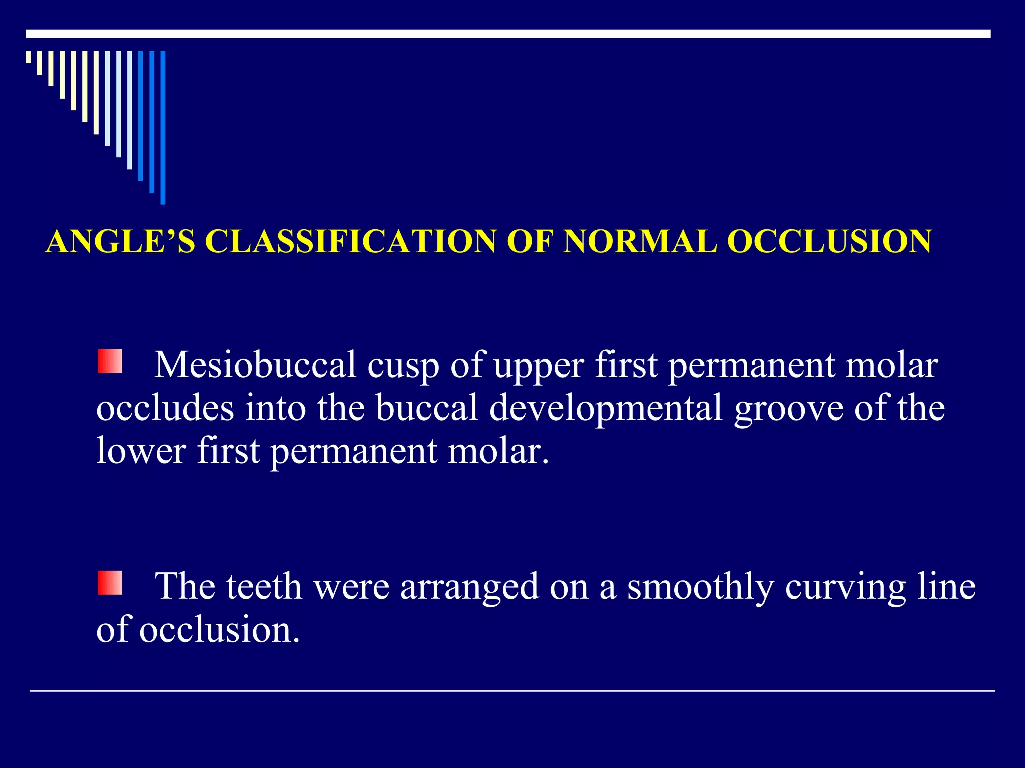 ANGLE’S CLASSIFICATION OF NORMAL OCCLUSION
Mesiobuccal cusp of upper first permanent molar
occludes into the buccal developmental groove of the
lower first permanent molar.
The teeth were arranged on a smoothly curving line
of occlusion.
 