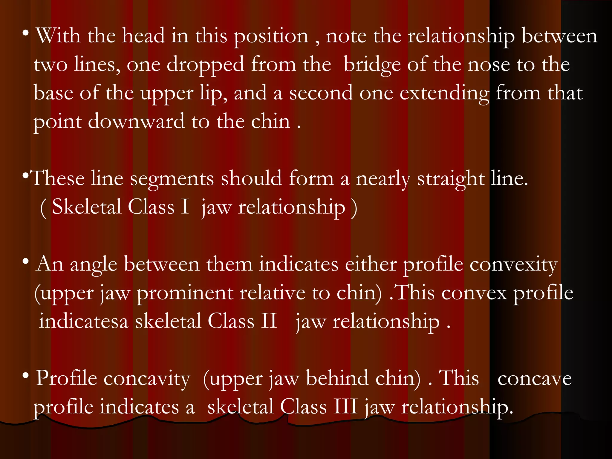 • With the head in this position , note the relationship between
two lines, one dropped from the bridge of the nose to the
base of the upper lip, and a second one extending from that
point downward to the chin .
•These line segments should form a nearly straight line.
( Skeletal Class I jaw relationship )
• An angle between them indicates either profile convexity
(upper jaw prominent relative to chin) .This convex profile
indicatesa skeletal Class II jaw relationship .
• Profile concavity (upper jaw behind chin) . This concave
profile indicates a skeletal Class III jaw relationship.
 