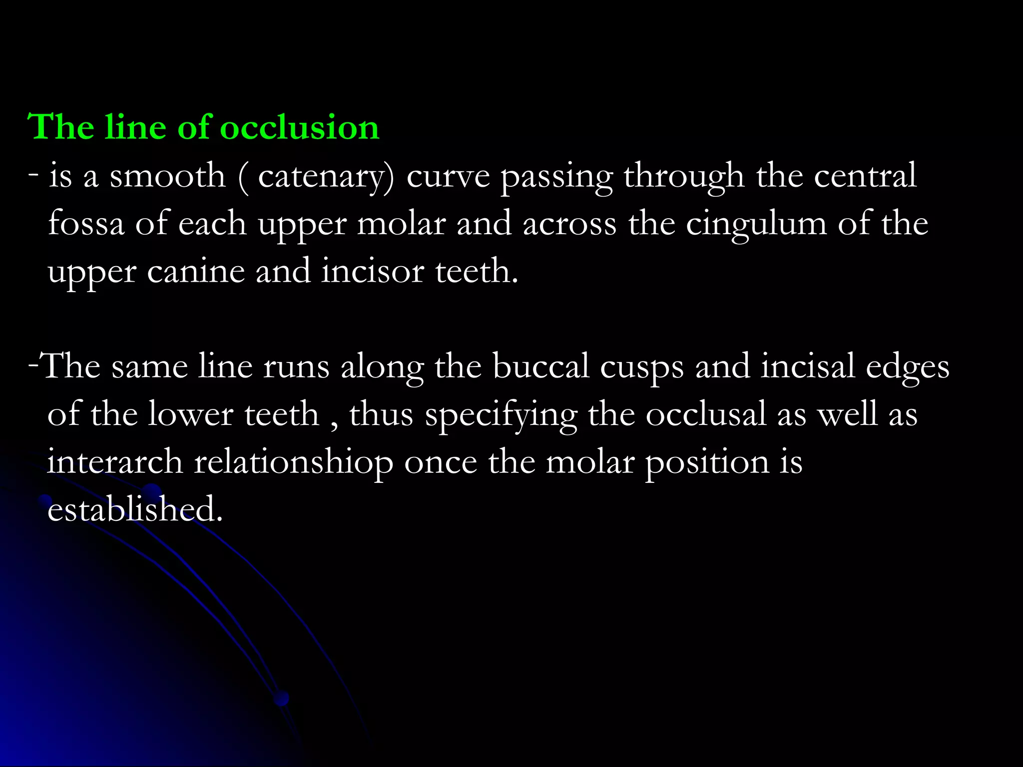 The line of occlusion
- is a smooth ( catenary) curve passing through the central
fossa of each upper molar and across the cingulum of the
upper canine and incisor teeth.
-The same line runs along the buccal cusps and incisal edges
of the lower teeth , thus specifying the occlusal as well as
interarch relationshiop once the molar position is
established.
 