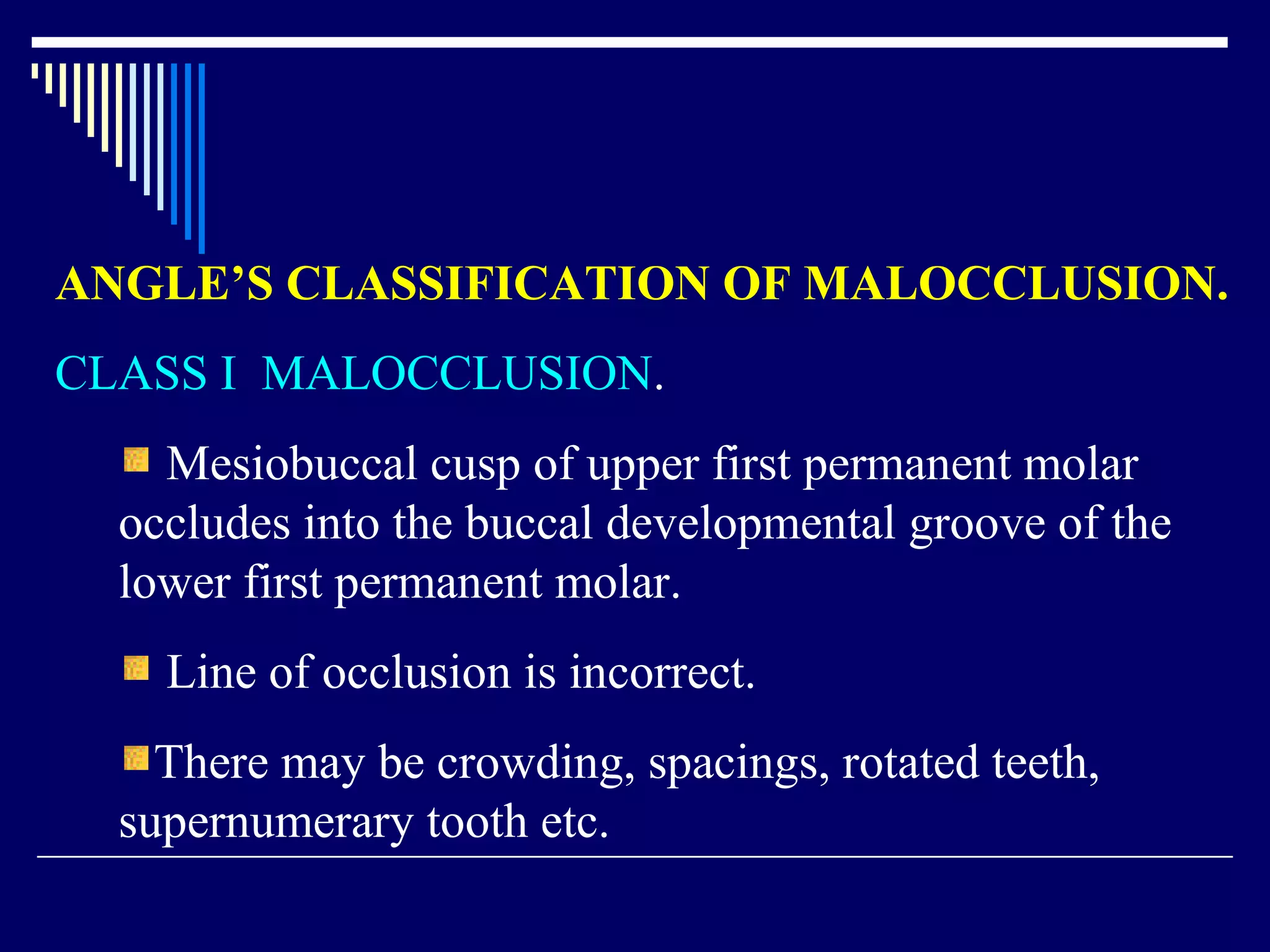 ANGLE’S CLASSIFICATION OF MALOCCLUSION.
CLASS I MALOCCLUSION.
Mesiobuccal cusp of upper first permanent molar
occludes into the buccal developmental groove of the
lower first permanent molar.
Line of occlusion is incorrect.
There may be crowding, spacings, rotated teeth,
supernumerary tooth etc.
 