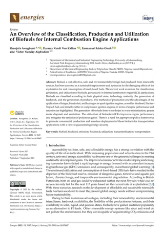 energies
Review
An Overview of the Classification, Production and Utilization
of Biofuels for Internal Combustion Engine Applications
Omojola Awogbemi 1,* , Daramy Vandi Von Kallon 1 , Emmanuel Idoko Onuh 2
and Victor Sunday Aigbodion 1,3


Citation: Awogbemi, O.; Kallon,
D.V.V.; Onuh, E.I.; Aigbodion, V.S.
An Overview of the Classification,
Production and Utilization of Biofuels
for Internal Combustion Engine
Applications. Energies 2021, 14, 5687.
https://doi.org/10.3390/en14185687
Academic Editor: Gianni Bidini
Received: 9 June 2021
Accepted: 9 July 2021
Published: 9 September 2021
Publisher’s Note: MDPI stays neutral
with regard to jurisdictional claims in
published maps and institutional affil-
iations.
Copyright: © 2021 by the authors.
Licensee MDPI, Basel, Switzerland.
This article is an open access article
distributed under the terms and
conditions of the Creative Commons
Attribution (CC BY) license (https://
creativecommons.org/licenses/by/
4.0/).
1 Department of Mechanical and Industrial Engineering Technology, University of Johannesburg,
Auckland Park Kingsway, Johannesburg 2008, South Africa; dkallon@uj.ac.za (D.V.V.K.);
victor.aigbodion@unn.edu.ng (V.S.A.)
2 Department of Mechanical Engineering, Federal Polytechnic, Bauchi 740231, Nigeria; eionuh3@gmail.com
3 Africa Centre of Excellence, ACESPED University of Nigeria, Nsukka 410001, Nigeria
* Correspondence: jolawogbemi2015@gmail.com
Abstract: Biofuel, a cost-effective, safe, and environmentally benign fuel produced from renewable
sources, has been accepted as a sustainable replacement and a panacea for the damaging effects of the
exploration for and consumption of fossil-based fuels. The current work examines the classification,
generation, and utilization of biofuels, particularly in internal combustion engine (ICE) applications.
Biofuels are classified according to their physical state, technology maturity, the generation of
feedstock, and the generation of products. The methods of production and the advantages of the
application of biogas, bioalcohol, and hydrogen in spark ignition engines, as well as biodiesel, Fischer–
Tropsch fuel, and dimethyl ether in compression ignition engines, in terms of engine performance and
emission are highlighted. The generation of biofuels from waste helps in waste minimization, proper
waste disposal, and sanitation. The utilization of biofuels in ICEs improves engine performance
and mitigates the emission of poisonous gases. There is a need for appropriate policy frameworks
to promote commercial production and seamless deployment of these biofuels for transportation
applications with a view to guaranteeing energy security.
Keywords: biofuel; biodiesel; emission; feedstock; utilization; transesterification; transportation
1. Introduction
Accessibility to clean, safe, and affordable energy has a strong correlation with the
quality of life of an individual. With increasing population and urbanization in the 21st
century, universal energy accessibility has become one of the greatest challenges in meeting
sustainable development goals. The improved economic activities in developing and emerg-
ing economies have elicited a rapid upsurge in energy demand with an attendant increase
in greenhouse gas (GHG) emissions and, consequently, exacerbated global warming [1].
The continued utilization and consumption of fossil-based (FB) fuels have resulted in the
depletion of the finite fuel reserve, emission of dangerous gases, terrestrial and aquatic pol-
lution, climate change, and irreparable environmental degradation. According to British
Petroleum, both oil and gas could be exhausted within the next 50 years while coal re-
serves can only last for the next 115 years based on the current rate of exploitation [2,3].
With these scenarios, research on the development of affordable and sustainable renewable
fuels has been escalated to meet the present global energy needs without compromising
future sustainability.
Owing to their numerous advantages, including their renewability, environmental
friendliness, feedstock availability, the flexibility of the production techniques, and their
availability in solid, liquid, and gaseous states, biofuels have gained sustained popularity
as an alternative to FB fuels. Other renewable energy systems like solar and wind do
not pollute the environment, but they are incapable of sequestrating CO2 emissions and
Energies 2021, 14, 5687. https://doi.org/10.3390/en14185687 https://www.mdpi.com/journal/energies
 