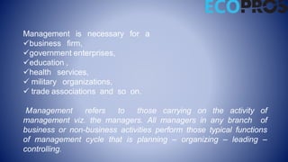 Management is necessary for a
business firm,
government enterprises,
education ,
health services,
 military organizations,
 trade associations and so on.
Management refers to those carrying on the activity of
management viz. the managers. All managers in any branch of
business or non-business activities perform those typical functions
of management cycle that is planning – organizing – leading –
controlling.
 