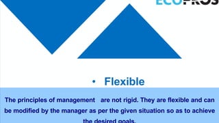 • Flexible
The principles of management are not rigid. They are flexible and can
be modified by the manager as per the given situation so as to achieve
 
