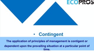 • Contingent
The application of principles of management is contigent or
dependent upon the prevailing situation at a particular point of
time.
 