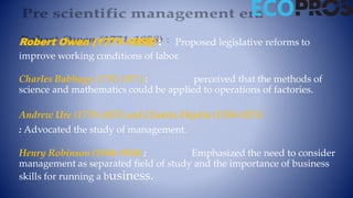 Robert Owen (1771-1858) : Proposed legislative reforms to
improve working conditions of labor.
Charles Babbage (1792-1871) : perceived that the methods of
science and mathematics could be applied to operations of factories.
Andrew Ure (1778-1857) and Charles Duplin (1784-1873)
: Advocated the study of management.
Henry Robinson (1844-1924) : Emphasized the need to consider
management as separated field of study and the importance of business
skills for running a business.
 