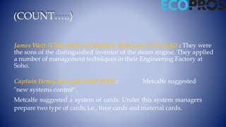 James Watt (1796-1848) and Mathew Robinson (1770-1842) : They were
the sons of the distinguished inventor of the steam engine. They applied
a number of management techniques in their Engineering Factory at
Soho.
Captain Henry Metcalfe (1847-1917) : Metcalfe suggested
"new systems control“.
Metcalfe suggested a system of cards. Under this system managers
prepare two type of cards, i.e., time cards and material cards.
(COUNT…..)
 