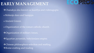 EARLY MANAGEMENT
Chanakya also known as kautilya and vishnugupta
 Mohenjo daro and harappa.
 Ancient Greece.
 Organization of the roman catholic church.
Organization of military forces.
Egyptian pyramids, babylonians empire.
Chinese philosophers-selection and staffing.
Rome-crafting and trading
 