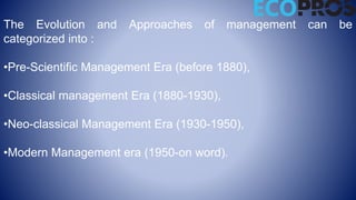 The Evolution and Approaches of management can be
categorized into :
•Pre-Scientific Management Era (before 1880),
•Classical management Era (1880-1930),
•Neo-classical Management Era (1930-1950),
•Modern Management era (1950-on word).
 
