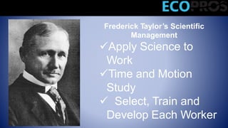 Frederick Taylor’s Scientific
Management
Apply Science to
Work
Time and Motion
Study
 Select, Train and
Develop Each Worker
Classical Management Theories
 