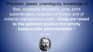 “Precision, speed, unambiguity, knowledge of
files, continuity, discretion, unity, strict
subordination, reduction of friction and of
material and personal costs - these are raised
to the optimum point in the strictly
bureaucratic administration.”
- Max Weber
 