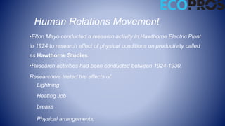 Human Relations Movement
•Elton Mayo conducted a research activity in Hawthorne Electric Plant
in 1924 to research effect of physical conditions on productivity called
as Hawthorne Studies.
•Research activities had been conducted between 1924-1930.
Researchers tested the effects of:
Lightning
Heating Job
breaks
Physical arrangements;
 