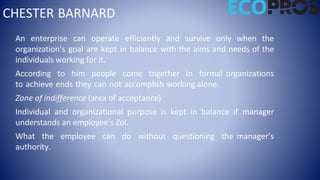 CHESTER BARNARD
An enterprise can operate efficiently and survive only when the
organization’s goal are kept in balance with the aims and needs of the
individuals working for it.
According to him people come together in formal organizations
to achieve ends they can not accomplish working alone.
Zone of indifference (area of acceptance)
Individual and organizational purpose is kept in balance if manager
understands an employee’s ZoI.
What the employee can do without questioning the manager’s
authority.
 