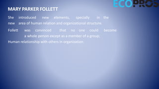She introduced new elements, specially in the
new area of human relation and organizational structure.
Follett was convinced that no one could become
a whole person except as a member of a group;
Human relationship with others in organization.
MARY PARKER FOLLETT
 