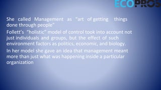 She called Management as “art of getting things
done through people”
Follett’s “holistic” model of control took into account not
just individuals and groups, but the effect of such
environment factors as politics, economic, and biology.
In her model she gave an idea that management meant
more than just what was happening inside a particular
organization
 
