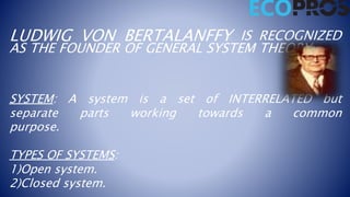 LUDWIG VON BERTALANFFY IS RECOGNIZED
AS THE FOUNDER OF GENERAL SYSTEM THEORY.
SYSTEM: A system is a set of INTERRELATED but
separate parts working towards a common
purpose.
TYPES OF SYSTEMS:
1)Open system.
2)Closed system.
 