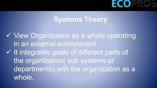 Systems Theory
 View Organization as a whole operating
in an external environment
 It integrates goals of different parts of
the organization( sub systems or
departments) with the organization as a
whole.
Modern Management Theories
 