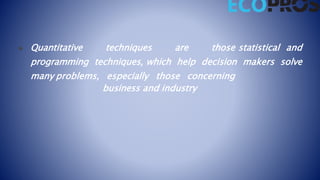  Quantitative techniques are those statistical and
programming techniques, which help decision makers solve
many problems, especially those concerning
business and industry
 
