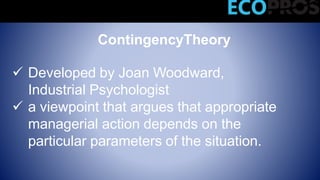 ContingencyTheory
 Developed by Joan Woodward,
Industrial Psychologist
 a viewpoint that argues that appropriate
managerial action depends on the
particular parameters of the situation.
Modern Management Theories
 