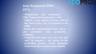 Joan Woodward (1916-
1971)
–“Management and Technology”,
1958, ”Industrial Organization”, 1965
– Studied a large number of firms (100) in
the South Essex area of England in the
1950s
–Found that organizational form varied,
and correlated with production
technology
– Concluded that there was not ”one best
way” to organize – the nature of the
production process would determine
which form that would be most suitable.
 