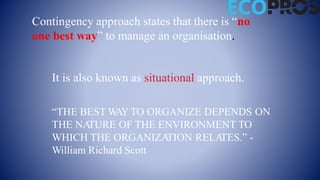 Contingency approach states that there is “no
one best way” to manage an organisation.
It is also known as situational approach.
“THE BEST W
AY TO ORGANIZE DEPENDS ON
THE NA
TURE OF THE ENVIRONMENT TO
WHICH THE ORGANIZA
TION RELA
TES.” -
William Richard Scott
 