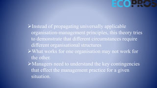 Instead of propagating universally applicable
organisation-management principles, this theory tries
to demonstrate that different circumstances require
different organisational structures
What works for one organisation may not work for
the other.
Managers need to understand the key contingencies
that effect the management practice for a given
situation.
 