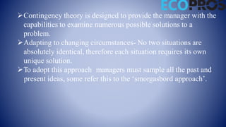 Contingency theory is designed to provide the manager with the
capabilities to examine numerous possible solutions to a
problem.
Adapting to changing circumstances- No two situations are
absolutely identical, therefore each situation requires its own
unique solution.
To adopt this approach managers must sample all the past and
present ideas, some refer this to the ‘smorgasbord approach’.
 
