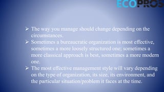  The way you manage should change depending on the
circumstances.
 Sometimes a bureaucratic organization is most effective,
sometimes a more loosely structured one; sometimes a
more classical approach is best, sometimes a more modern
one.
 The most effective management style will vary depending
on the type of organization, its size, its environment, and
the particular situation/problem it faces at the time.
 