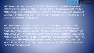 MAXIMAX : THE MAXIMAX CRITERION IS USED TO FIND THE ALTERNATIVE THAT
MAXIMISES THE MAXIMUM PAYOFF. FIRST LOCATE THE MAXIMUM PAYOFF FOR EACH
ALTERNATIVE, AND THEN PICK THAT ALTERNATIVE WITH THE MAXIMUM NUMBER. IT
LOCATES THE ALTERNATIVE WITH THE HIGHEST POSSIBLE GAIN : THEREFORE IT IS
CALLED AN OPTIMISTIC DECISION
MAXIMIN : THE MAXIMIN CRITERION IS USED TO FIND THE ALTERNATIVE THAT
MAXIMISES THE MINIMUM PAYOFF OR CONSEQUENCE FOR EVERY ALTERNATIVE.
FIRST LOCATE THE MINIMUM PAYOFF FOR EACH ALTERNATIVE AND THEN PICK THAT
ALTERNATIVE WITH THE MAXIMUM PAYOFF. THIS DECISION CRITERION LOCATES THE
ALTERNATIVE THAT GIVES THE BEST OF THE WORST (MINIMUM) PAYOFFS, AND THUS
IT IS CALLED A PESSIMISTIC DECISION CRITERION. THIS CRITERION GUARANTEES
THAT THE PAYOFF WILL BE AT LEAST THE MAXIMIN VALUE. THOMPSON’S MAXIMIN
CHOICE IS “DO NOTHING”
 