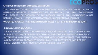 CRITERON OF REALISM (HURWICZ CRITERION)
THE CRITERION OF REALISM IS A COMPROMISE BETWEEN AN OPTIMISTIC AND A
PESSIMISTIC DECISION. A COEFFICIENT OF REALISM (α ) IS USED TO MEASURE
THE DEGREE OF OPTIMISM OF THE DECISION MAKER. THIS COEFFICIENT, α LIES
BETWEEN O AND 1. THE WEIGHTED AVERAGE IS COMPUTED AS FOLLOWS :
WEIGHTED AVERAGE = (α) x (MAXIMUM IN ROW) + (1 – α) x (MINIMUM IN ROW)
EQUALLY LIKELY (LAPLACE) :
THIS CRITERION USES ALL THE PAYOFFS FOR EACH ALTERNATIVE . THIS IS ALSO CALLED
LAPLACE, DECISION CRITERION. THIS CRITERIA FINDS THE AVERAGE PAYOFF FOR EACH
ALTERNATIVE AND SELECT THE ALTERNATIVE WITH HIGHEST AVERAGE. THIS CRITERION
ASSUMES THAT ALL PROBABILITY OF OCCURANCE FOR THE STATE OF NATURES ARE
EQUAL, AND THUS EACH STATE OF NATURE IS EQUALLY LIKELY.
 