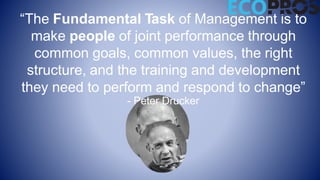 “The Fundamental Task of Management is to
make people of joint performance through
common goals, common values, the right
structure, and the training and development
they need to perform and respond to change”
- Peter Drucker
 